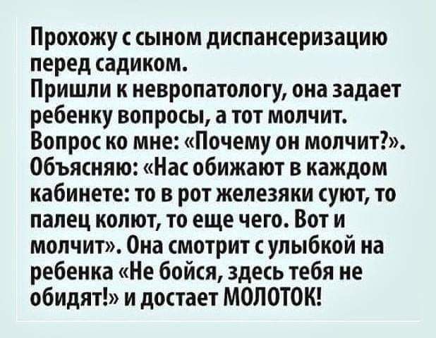 Прохожу с сыном диспансеризацию перед садиком Пришли к невропатологу она задает ребенку вопросы а тот молчит Вопрос ко мне Почему он молчит Объясняю Нас обижают в каждом кабинете то в рот железяки суют то палец колют то еще чего Вот и молчит Она смотрит сулыбкой на ребенка Не бойся здесь тебя не обидят и достает МОЛОТОК