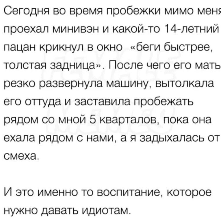 Сегодня во время пробежки мимо мен проехал минивэн и какой то 14 летний пацан крикнул в окно _ беги быстрее толстая задница После чего его мать резко развернула машину вытолкала его оттуда и заставила пробежать рядом со мной 5 кварталов пока она ехала рядом с нами а я задыхалась от смеха И это именно то воспитание которое нужно давать идиотам