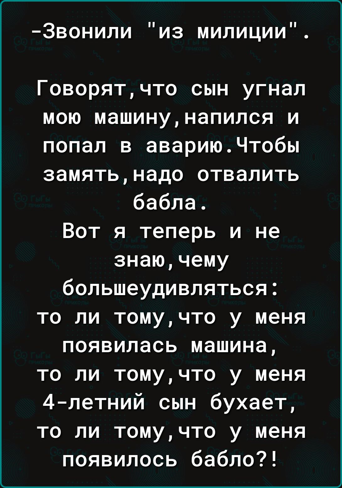 Звонили из милиции Говорят что сын угнал мою машину напился и попал в авариюЧтобы замять надо отвалить бабла Вот я теперь и не знаю чему большеудивляться то ли томучто у меня появилась машина то ли томучто у меня 4 летний сын бухает то ли томучто у меня появилось бабло