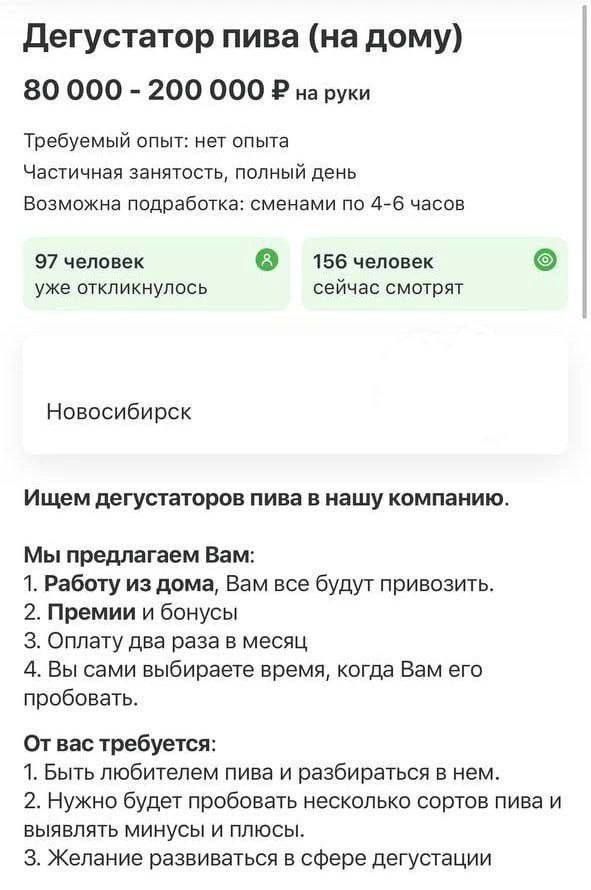 Дегустатор пива на дому 80 000 200 000 Р на руки Требуемый опыт нет опыта Частичная занятость полный день Возможна подработка сменами по 4 6 часов 97 человек 156 человек уже откликнулось сейчас смотрят Новосибирск Ищем дегустаторов пива в нашу компанию Мы предлагаем Вам 1 Работу из дома Вам все будут привозить 2 Премии и бонусы З Оплату два раза в месяц 4 Вы сами выбираете время когда Вам его проб