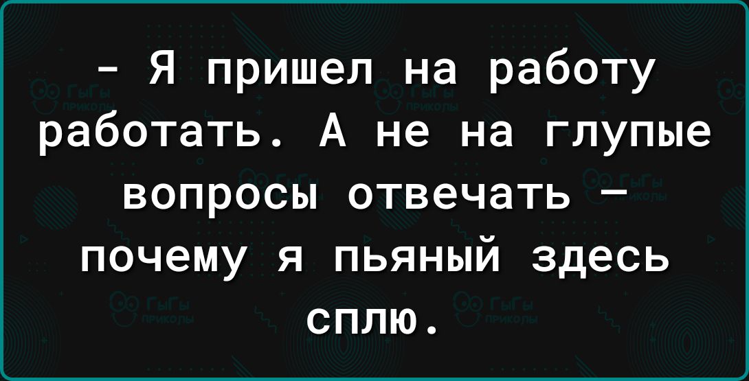 Я пришел на работу работать А не на глупые вопросы отвечать почему я пьяный здесь сплю