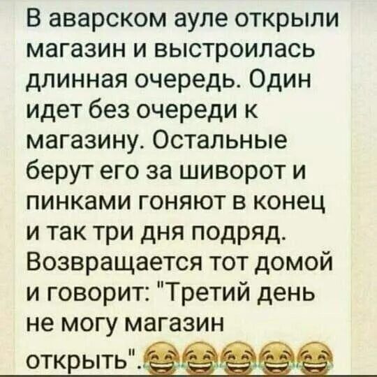 В аварском ауле открыли магазин и выстроилась длинная очередь Один идет без очереди к магазину Остальные берут его за шиворот и пинками гоняют в конец и так три дня подряд Возвращается тот домой и говорит Третий день не могу магазин открыть