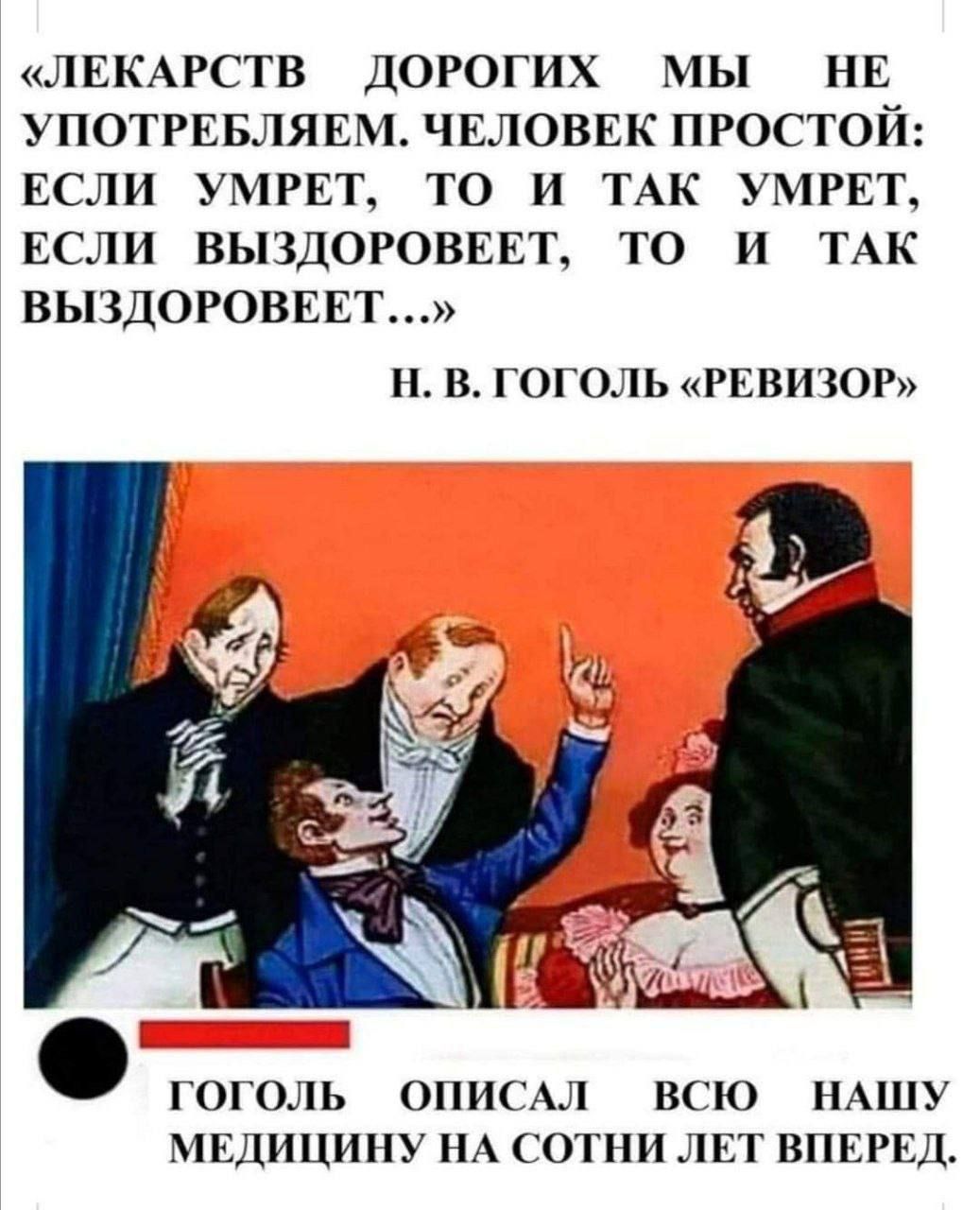 ЛЕКАРСТВ ДОРОГИХ МЫ НЕ УПОТРЕБЛЯЕМ ЧЕЛОВЕК ПРОСТОЙ ЕСЛИ УМРЕТ ТО И ТАК УМРЕТ ЕСЛИ ВЫЗДОРОВЕЕТ ТО И ТАК ВЫЗДОРОВЕЕТ Н В ГОГОЛЬ РЕВИЗОР ГОГОЛЬ _ ОПИСАЛ О ВСЮ НАШУ МЕДИЦИНУ НА СОТНИ ЛЕТ ВПЕРЕД