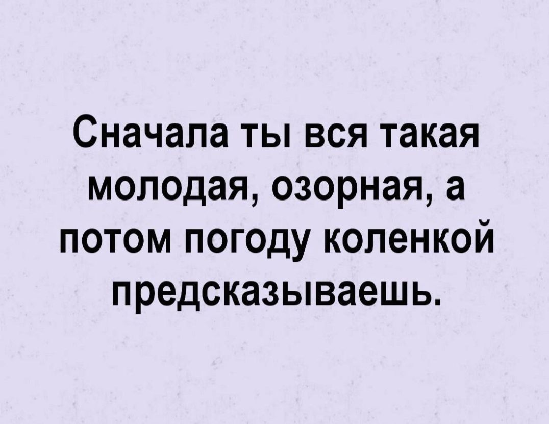 Сначала ты вся такая молодая озорная а потом погоду коленкой предсказываешь