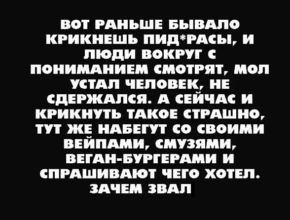 ВОТ РАНЬШЕ БЫВАЛО КРИКНЕШЬ ПИДРАСЫ И ЛЮДИ ВОКРУГ С ПОНИМАНИЕМ СМОТРЯТ МОЛ УСТАЛ ЧЕЛОВЕК НЕ СДЕРЖАЛСЯ А СЕЙЧАС И КРИКНУТЬ ТАКОЕ СТРАШНО ТУТ ЖЕ НАБЕГУТ со СВОИМИ ВЕЙПАМИ СМУЗЯМИ ВЕГАН БУРГЕРАМИ И СПРАШИВАЮТ ЧЕГО ХОТЕЛ ЗАЧЕМ ЗВАЛ