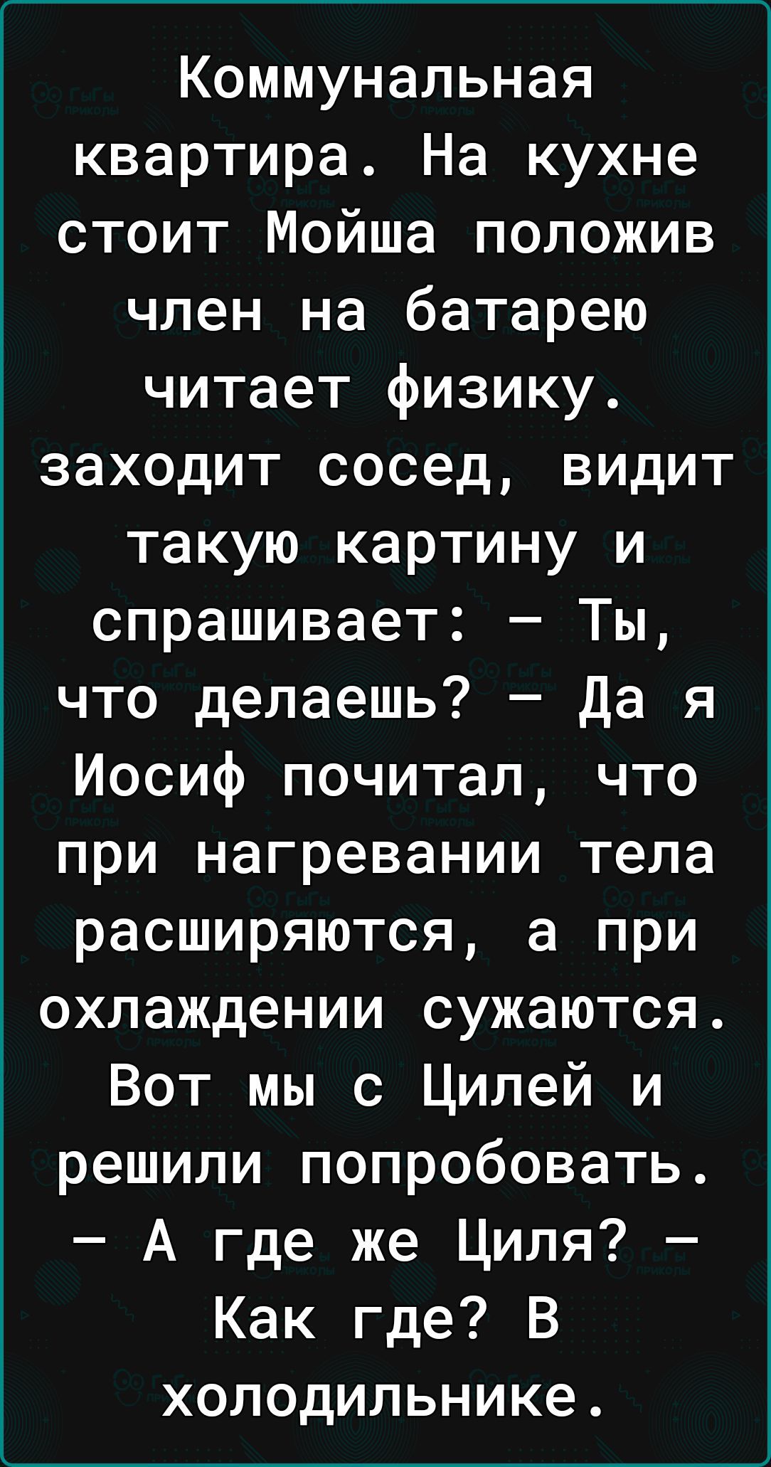 Коммунальная квартира На кухне стоит Мойша положив член на батарею читает физику заходит сосед видит такую картину и спрашивает Ты что делаешь Да я Иосиф почитал что при нагревании тела Гот Те ПУ у од кез аЕ В 1 охлаждении сужаются Вот мы с Цилей и решили попробовать А где же Циля Как где В холодильнике