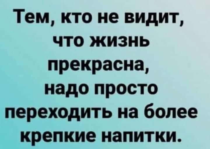 Тем кто не видит что жизнь прекрасна надо просто переходить на более крепкие напитки