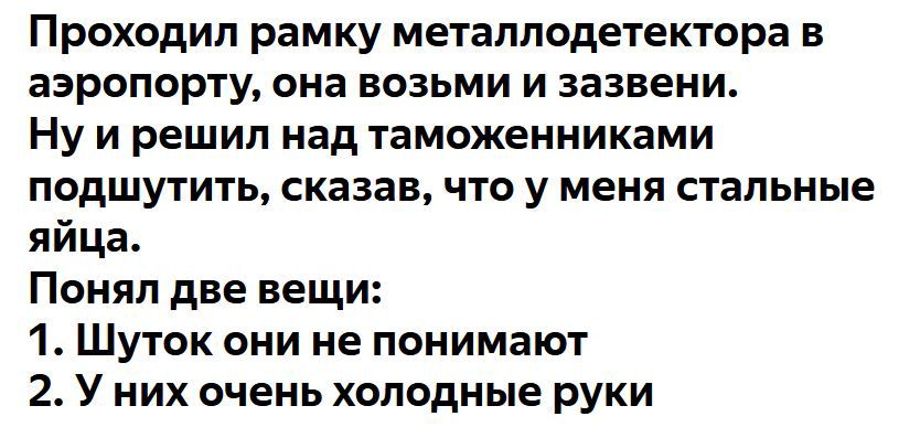 Проходил рамку металлодетектора в аэропорту она возьми и зазвени Нуирешил над таможенниками подшутить сказав что у меня стальные яйца Понял две вещи 1 Шуток они не понимают 2 У них очень холодные руки