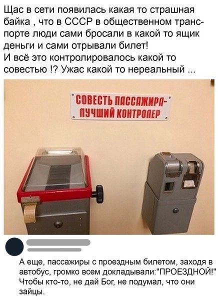 Щас в сети появилась какая то страшная байка что в СССР в общественном транс порте люди сами бросали в какой то ящик деньги и сами отрывали билет И всё это контролировалось какой то совестью Ужас какой то нереальный СОВЕСТЬ ПЛССЛЖИРА ПУЧШИЙ КОНТРОЛЕР А еще пассажиры с проездным билетом заходя в автобус громко всем докладывалиПРОЕЗДНОЙ Чтобы кто то не дай Бог не подумал что они зайцы