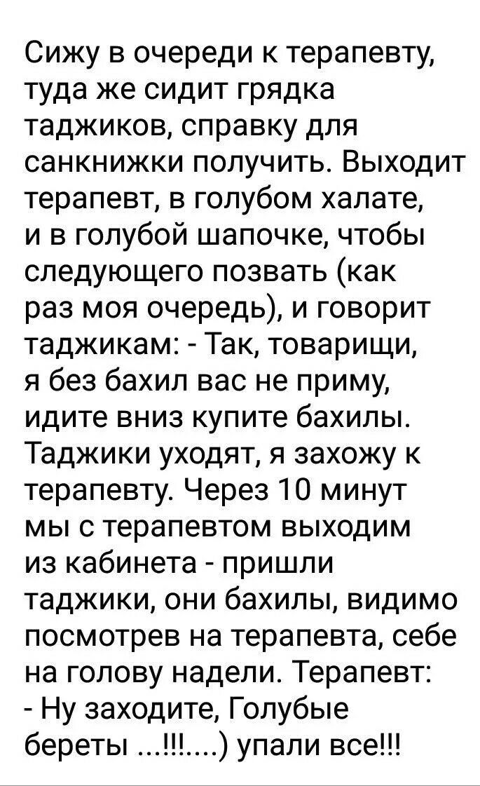 Сижу в очереди к терапевту туда же сидит грядка таджиков справку для санкнижки получить Выходит терапевт в голубом халате и в голубой шапочке чтобы следующего позвать как раз моя очередь и говорит таджикам Так товарищи я без бахил вас не приму идите вниз купите бахилы Таджики уходят я захожу к терапевту Через 10 минут мы с терапевтом выходим из кабинета пришли таджики они бахилы видимо посмотрев н