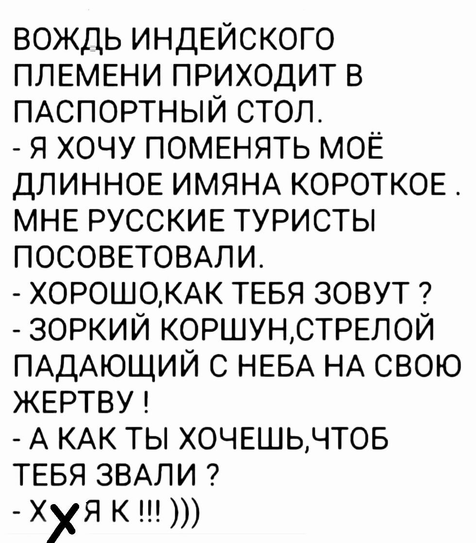 ВОЖДЬ ИНДЕЙСКОГО ПЛЕМЕНИ ПРИХОДИТ В ПАСПОРТНЫЙ СТОЛ Я ХОЧУ ПОМЕНЯТЬ МОЁ ДЛИННОЕ ИМЯНА КОРОТКОЕ МНЕ РУССКИЕ ТУРИСТЫ ПОСОВЕТОВАЛИ ХОРОШОКАК ТЕБЯ ЗОВУТ ЗОРКИЙ КОРШУНСТРЕЛОЙ ПАДАЮЩИЙ С НЕБА НА СВОЮ ЖЕРТВУ А КАК ТЫ ХОЧЕШЬЧТОБ ТЕБЯ ЗВАЛИ Ху я К