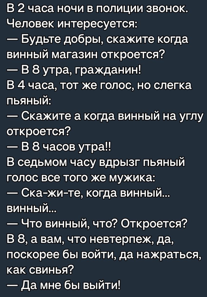 В 2 часа ночи в полиции звонок Человек интересуется Будьте добры скажите когда винный магазин откроется В 8 утра гражданин В 4 часа тот же голос но слегка пьяный Скажите а когда винный на углу откроется В 8 часов утра В седьмом часу вдрызг пьяный голос все того же мужика Ска жи те когда винный винный Что винный что Откроется В 8 а вам что невтерпеж да поскорее бы войти да нажраться как свинья Да м