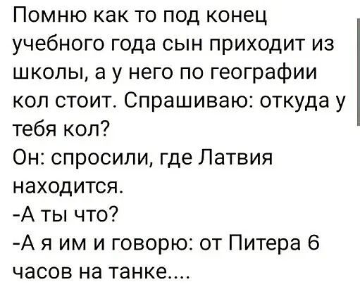 Помню как то под конец учебного года сын приходит из школы а у него по географии кол стоит Спрашиваю откуда у тебя кол Он спросили где Латвия находится Аты что Ая им и говорю от Питера 6 часов на танке