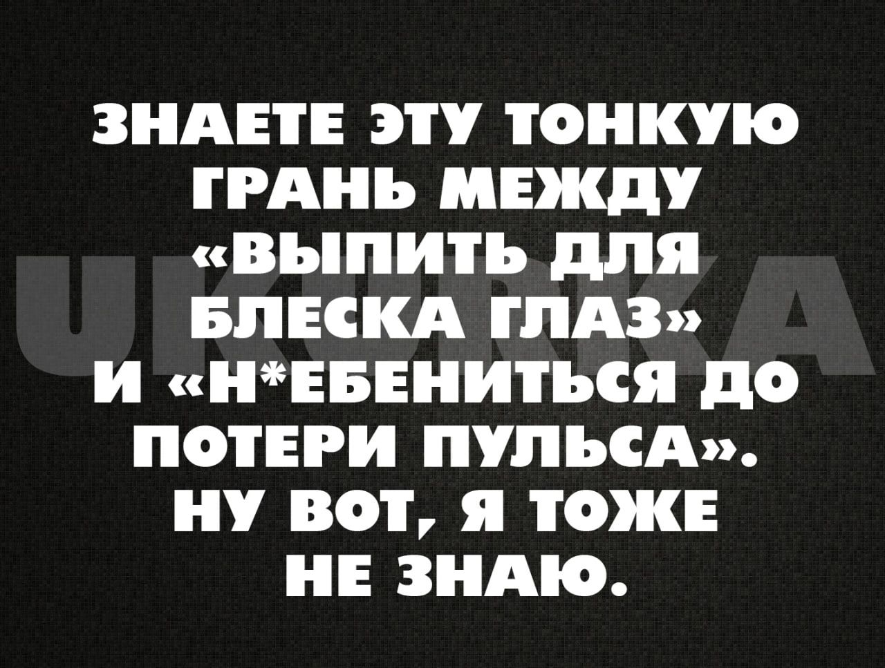 ЗНАЕТЕ ЭТУ ТОНКУЮ ГРАНЬ МЕЖДУ выПИитТьЬ для БЛЕСКА ГЛАЗ И НЕБЕНИТЬСЯ ДО ПОТЕРИ ПУЛЬСА НУ ВОТ Я ТОЖЕ НЕ ЗНАЮ