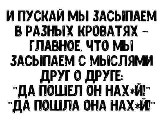 И ПУСКАЙ МЫ ЗАСЫПАЕМ В РАЗНЫХ КРОВАТЯХ ГЛАВНОЕ ЧТО МЫ ЗАСЫПАЕМ С МЫСЛЯМИ ДРУГО ДРУГЕ ДА ПОШЕЛ ОН НАХЙ ДА ПОШЛА ОНА НАХ й