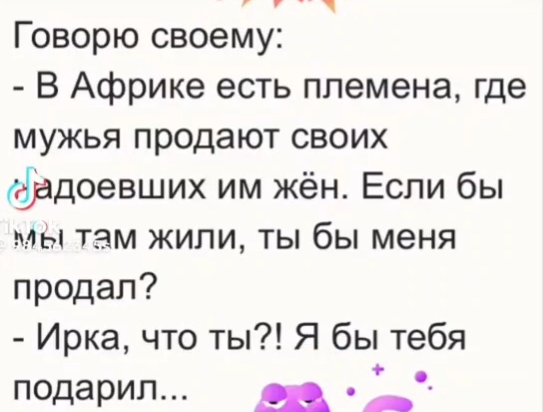 оо Говорю своему В Африке есть племена где мужья продают своих адоевших им жён Если бы мы там жили ты бы меня продал Ирка что ты Я бы тебя подарил фа