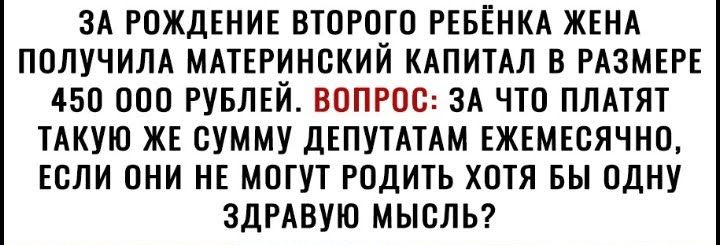 ЗА РОЖДЕНИЕ ВТОРОГО РЕБЁНКА ЖЕНА ПОЛУЧИЛА МАТЕРИНСКИЙ КАПИТАЛ В РАЗМЕРЕ 450 000 РУБЛЕЙ ВОПРОС ЗА ЧТО ПЛАТЯТ ТАКУЮ ЖЕ СУММУ ДЕПУТАТАМ ЕЖЕМЕСЯЧНО ЕСЛИ ОНИ НЕ МОГУТ РОДИТЬ ХОТЯ БЫ ОДНУ ЗДРАВУЮ МЫСЛЬ