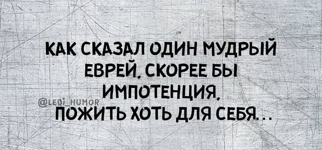 КАК СКАЗАЛ ОДИН МУДРЫЙ ЕВРЕЙ СКОРЕЕ БЫ ооы ИМПОТЕНЦИЯ ПОЖИТЬ ХОТЬ ДЛЯ СЕБЯ