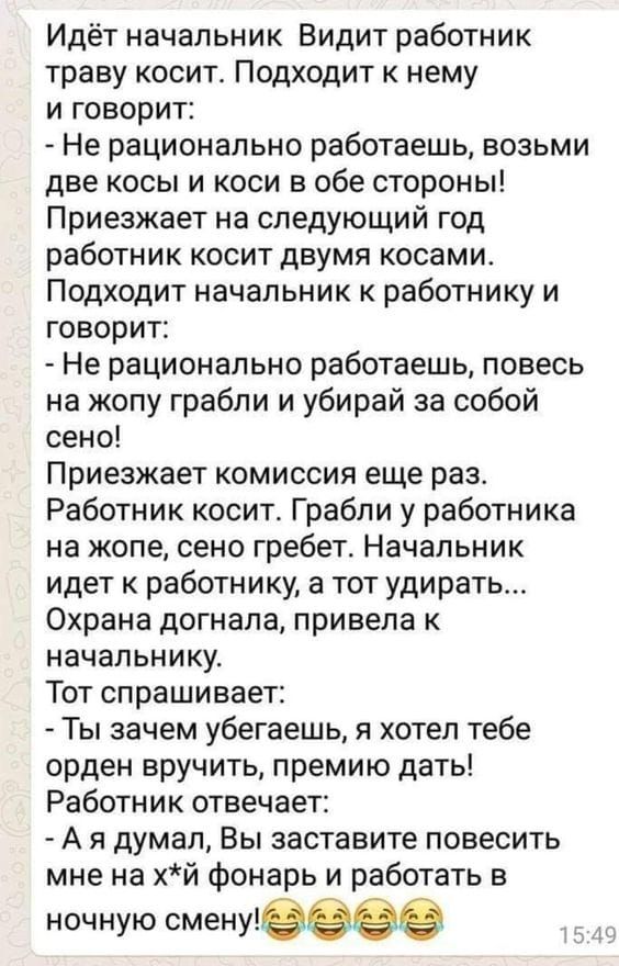 Идёт начальник Видит работник траву косит Подходит к нему и говорит Не рационально работаешь возьми две косы и коси в обе стороны Приезжает на следующий год работник косит двумя косами Подходит начальник к работнику и говорит Не рационально работаешь повесь на жопу грабли и убирай за собой сено Приезжает комиссия еще раз Работник косит Грабли у работника на жопе сено гребет Начальник идет к работн