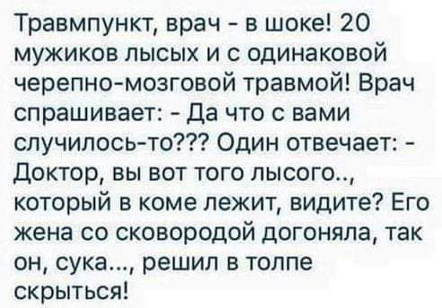 Травмпункт врач в шоке 20 мужиков лысых и с одинаковой черепно мозговой травмой Врач спрашивает Да что с вами случилось то Один отвечает Доктор вы вот того лысого который в коме лежит видите Его жена со сковородой догоняла так он сука решил в толпе скрыться