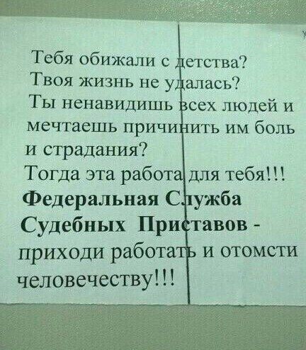 Тебя обижали с детства Твоя жизнь не уДалась Ты ненавидишь Всех людей и мечтаешь причинить им боль и страдания Тогда эта работадля тебя Федеральная Служба Судебных Приставов приходи работать и отомсти человечеству