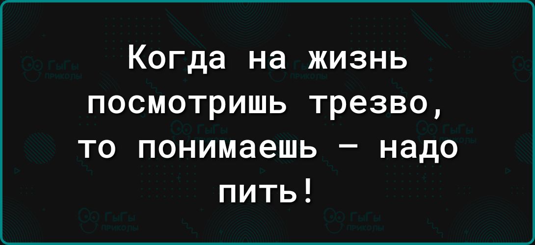 Когда на жизнь посмотришь трезво то понимаешь надо пить