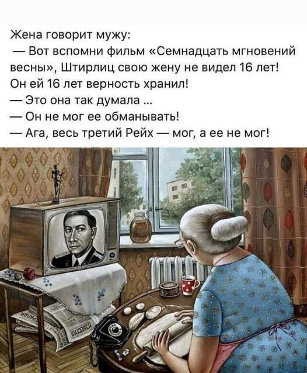 Жена говорит мужу Вот вспомни фильм Семнадцать мгновений весны Штирлиц свою жену не видел 16 лет Он ей 16 лет верность хранил Это она так думала Он не мог ее обманывать Ага весь третий Рейх мог а ее не мог