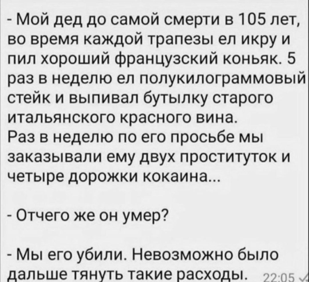 Мой дед до самой смерти в 105 лет во время каждой трапезы ел икру и пил хороший французский коньяк 5 раз в неделю ел полукилограммовый стейк и выпивал бутылку старого итальянского красного вина Раз в неделю по его просьбе мы заказывали ему двух проституток и четыре дорожки кокаина Отчего же он умер Мы его убили Невозможно было дальше тянуть такие расходы пс