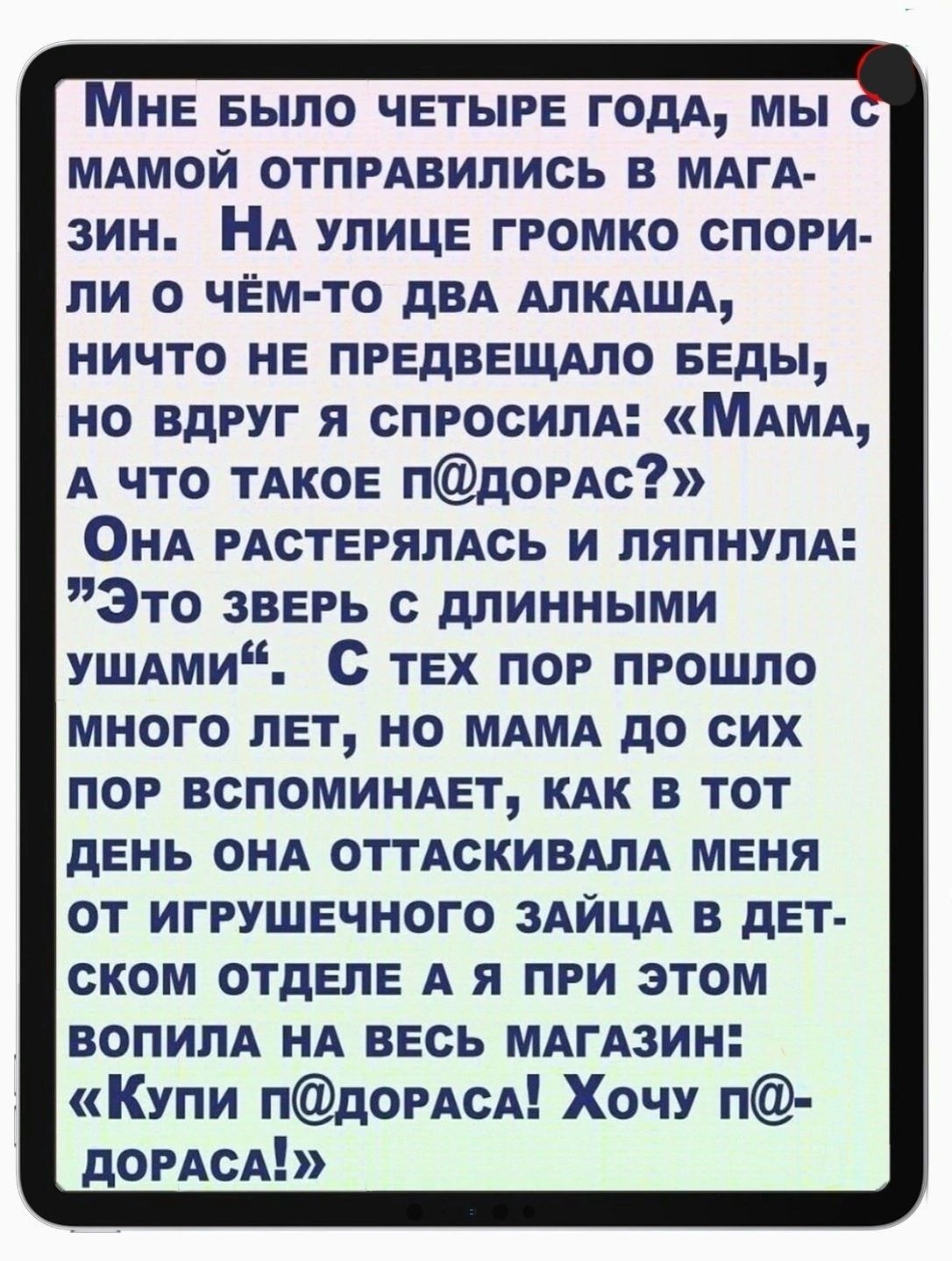 НЕ БЫЛО ЧЕТЫРЕ ГОДА МЫ МАМОЙ ОТПРАВИЛИСЬ В МАГА зин НА УЛИЦЕ ГРОМКО СПОРИ ли 0 ЧЁМ ТО ДВА АЛКАША НИЧТО НЕ ПРЕДВЕЩАЛО БЕДЫ НО ВДРУГ Я СПРОСИЛА МАМА А ЧТО ТАКОЕ ПДОРАС ОнА РАСТЕРЯЛАСЬ И ЛЯПНУЛА Это звЕРЬ с ДЛИННЫМИ УШАМИ С ТЕХ ПОР ПРОШЛО МНОГО ЛЕТ НО МАМА ДО СИХ ПОР ВСПОМИНАЕТ КАК В ТОТ ДЕНЬ ОНА ОТТАСКИВАЛА МЕНЯ ОТ ИГРУШЕЧНОГО ЗАЙЦА В ДЕТ СКОМ ОТДЕЛЕ А Я ПРИ ЭТОМ ВОПИЛА НА ВЕСЬ МАГАЗИН Купи пдорАсл 