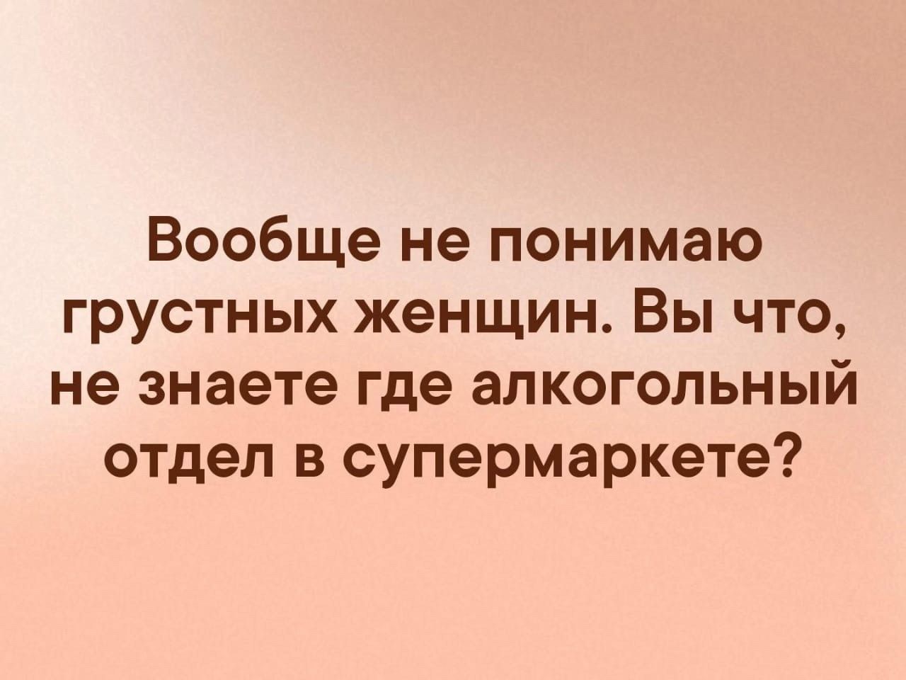 Вообще не понимаю грустных женщин Вы что не знаете где алкогольный отдел в супермаркете