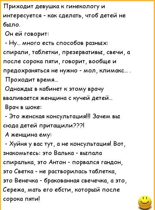Приходит девушка к гинекологу и интересуется как сделать чтоб детей не было Он ей говорит Ну много есть способов разны спирали таблетки презервативы свечи а после сорока пяти говорит вообще и предохраняться не нужно мол климакс Проходит время Одножды в кабинет к этому врачу вваливается женщина с кучей детей Врач в шоке Это женская консультация Зачем вы сюда детей притащили А женщина ему Хуйня у ва