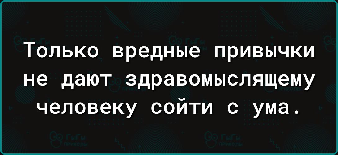 Только вредные привычки не дают здравомыслящему Ь 31о 1 1 Ф сойти с ума