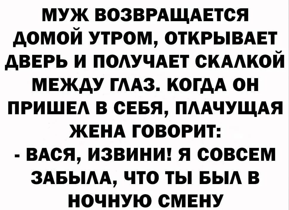 МУЖ ВОЗВРАЩАЕТСЯ ДОМОЙ УТРОМ ОТКРЫВАЕТ ДВЕРЬ И ПОЛУЧАЕТ СКАЛКОЙ МЕЖДУ ГЛАЗ КОГДА ОН ПРИШЕЛ В СЕБЯ ПЛАЧУЩАЯ ЖЕНА ГОВОРИТ ВАСЯ ИЗВИНИ Я СОВСЕМ ЗАБЫЛА ЧТО ТЫ БЫЛ В НОЧНУЮ СМЕНУ