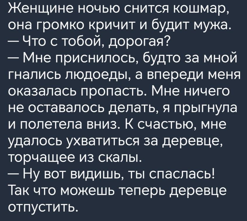 Женщине ночью снится кошмар она громко кричит и будит мужа Что с тобой дорогая Мне приснилось будто за мной гнались людоеды а впереди меня оказалась пропасть Мне ничего не оставалось делать я прыгнула и полетела вниз К счастью мне удалось ухватиться за деревце торчащее из скалы Ну вот видишь ты спаслась Так что можешь теперь деревце отпустить