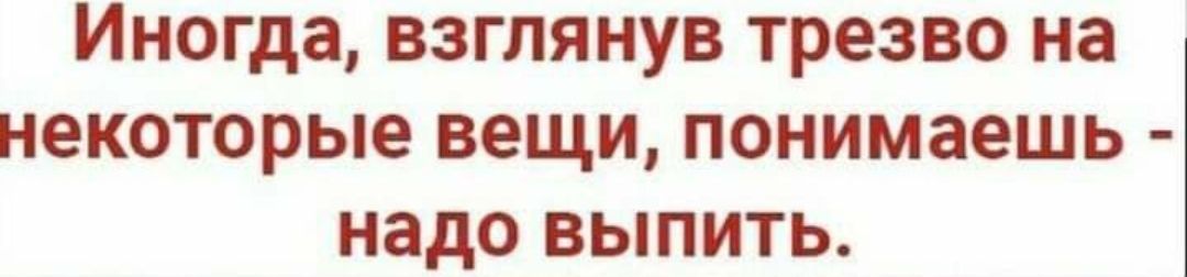 Иногда взглянув трезво на некоторые вещи понимаешь надо выпить