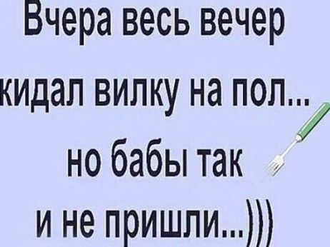 Бчера весь вечер кидал вилку на пол но бабы так и не пришли
