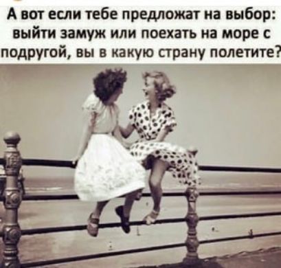 А вот если тебе предложат на выбор выйти замуж или поехать на море с подругой вы в какую страну полетите ГОЕ