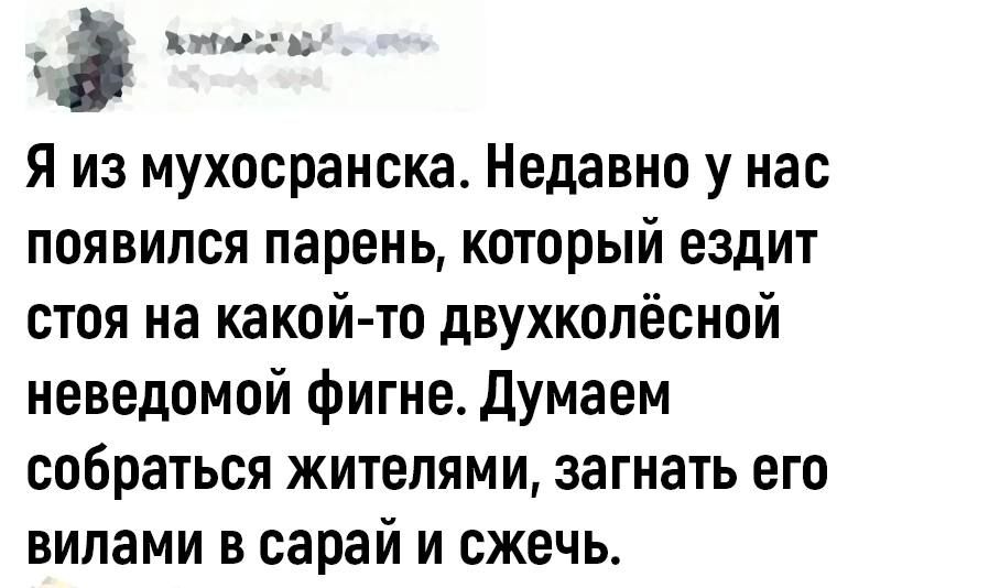 э нг Я из мухосранска Недавно у нас появился парень который ездит стоя на какой то двухколёсной неведомой фигне Думаем собраться жителями загнать его вилами в сарай и сжечь