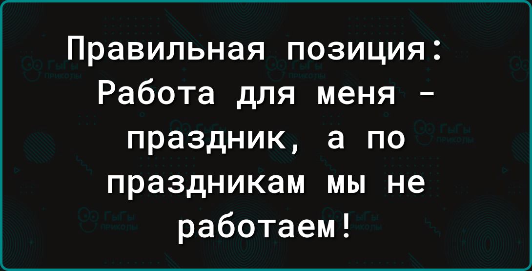 Правильная позиция Работа для меня праздник а по праздникам мы не работаем