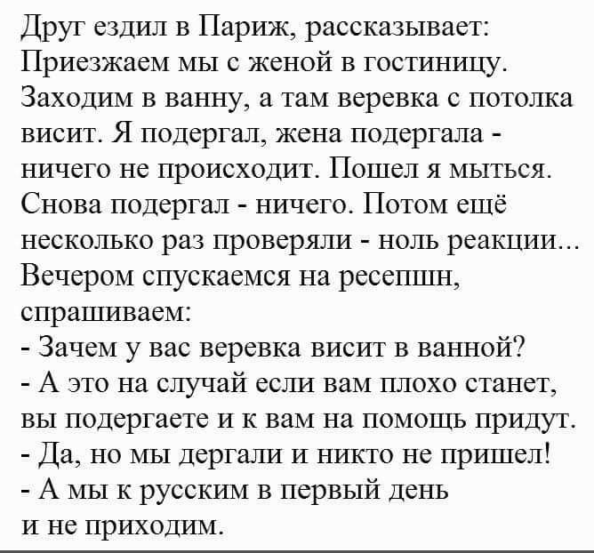 Друг ездил в Париж рассказывает Приезжаем мы с женой в гостиницу Заходим в ванну а там веревка с потолка висит Я подергал жена подергала ничего не происходит Пошел я мыться Снова подергал ничего Потом ещё несколько раз проверяли ноль реакции Вечером спускаемся на ресепшн спрашиваем Зачем у вас веревка висит в ванной А это на случай если вам плохо станет вы подергаете и к вам на помощь придут Да но