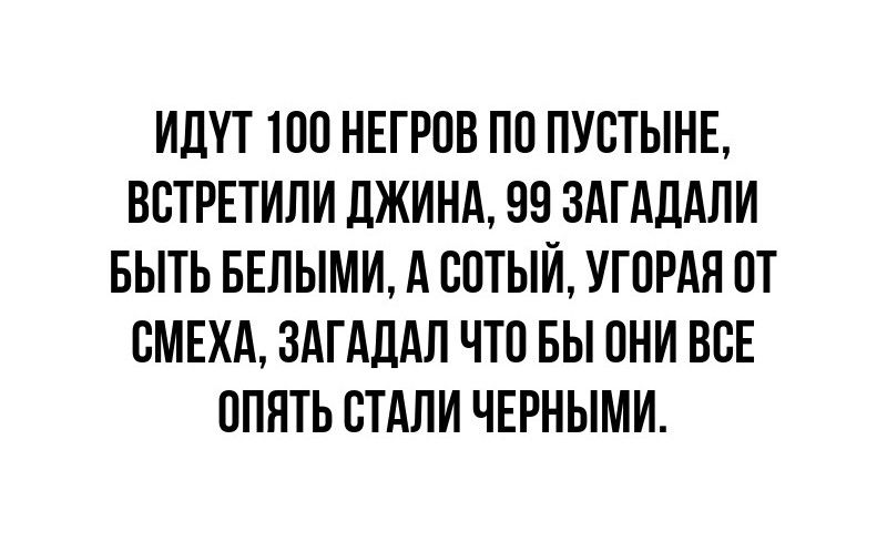 ИДУТ 100 НЕГРОВ ПО ПУСТЫНЕ ВСТРЕТИЛИ ДЖИНА 99 ЗАГАДАЛИ БЫТЬ БЕЛЫМИ А СОТЫЙ УГОРАЯ ОТ СМЕХА ЗАГАДАЛ ЧТО БЫ ОНИ ВСЕ ОПЯТЬ СТАЛИ ЧЕРНЫМИ