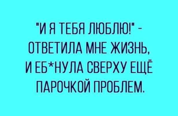 И Я ТЕБЯ ЛЮБЛЮ ОТВЕТИЛА МНЕ ЖИЗНЬ ИЕБНУЛА СВЕРХУ ЕЩЁ ПАРОЧКОЙ ПРОБЛЕМ