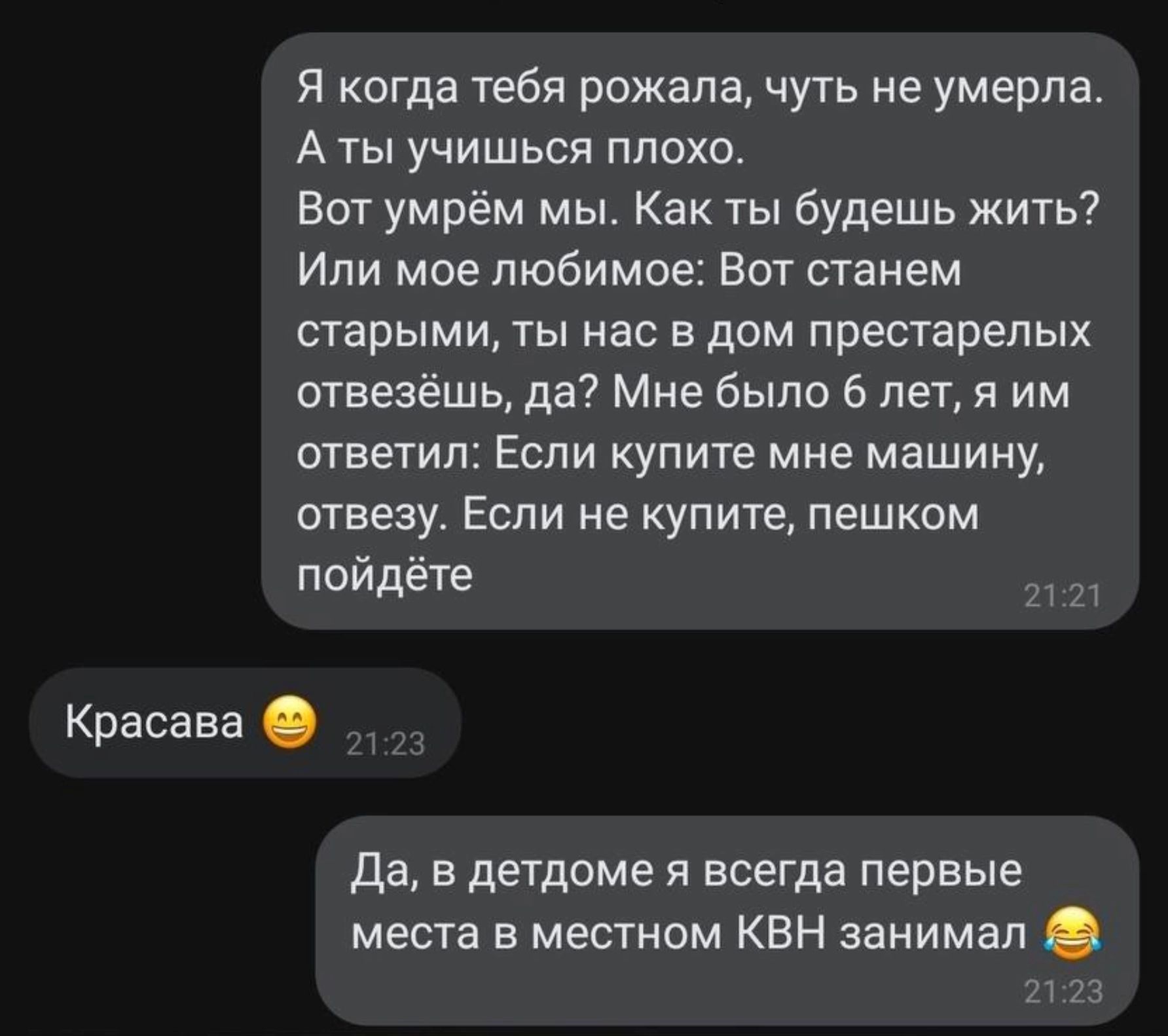 Я когда тебя рожала чуть не умерла Аты учишься плохо Вот умрём мы Как ты будешь жить Или мое любимое Вот станем старыми ты нас в дом престарелых отвезёшь да Мне было 6 лет я им ответил Если купите мне машину отвезу Если не купите пешком пойдёте ра Красава Да в детдоме я всегда первые места в местном КВН занимал 2123
