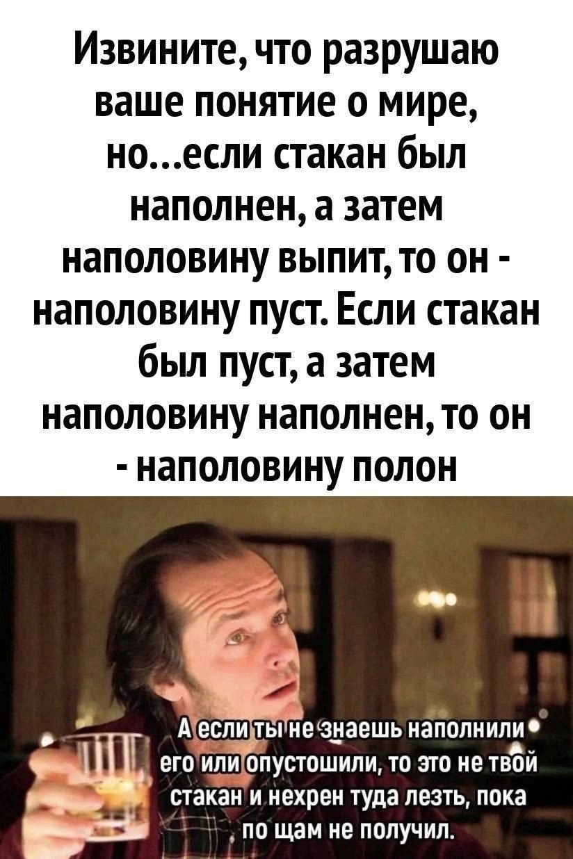 Извините что разрушаю ваше понятие о мире ноесли стакан был наполнен а затем наполовину выпит то он наполовину пуст Если стакан был пуст а затем наполовину наполнен то он наполовину полон Аеслитынехзнаешь наполнили 1 егоиля опустошили то это не твой стакани нехрен туда лезть пока З5 по щам не получил