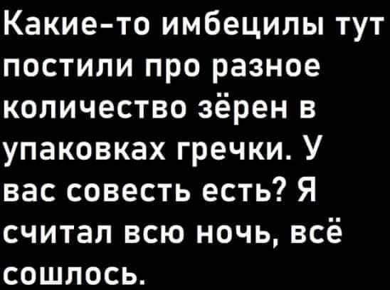 Какие то имбецилы тут постили про разное количество зёрен в упаковках гречки У ГЕЕ Тей е 1 1о9 И И 1ей И К считал всю ночь всё Гее П ГоТе 5