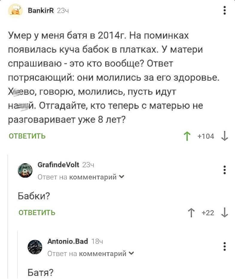 ВапКий 23ч Умер у меня батя в 2014г На поминках появилась куча бабок в платках У матери спрашиваю это кто вообще Ответ потрясающий они молились за его здоровье Хеево говорю молились пусть идут нгзай Отгадайте кто теперь с матерью не разговаривает уже 8 лет ОТВЕТИТЬ Т но4 стабпеМой 234 Ответ на комментарий М ы Бабки ОТВЕТИТЬ Т 2 АтопоВад 185 Ответ на комментарий У Батя