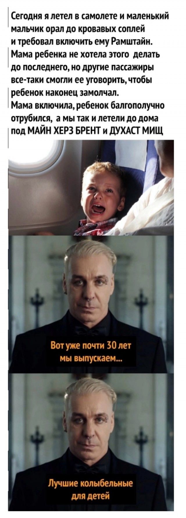 Сегодня я летел в самолете и маленький мальчик орал до кровавых соплей итребовал включить ему Рамштайн Мама ребенка не хотела этого делать до последнего но другие пассажиры все таки смогли ее уговорить чтобы ребенок наконец замолчал Мама включила ребенок балгополучно отрубился а мы так и летели до дома под МАЙН ХЕРЗ БРЕНТ и ДУХАСТ МИЩ