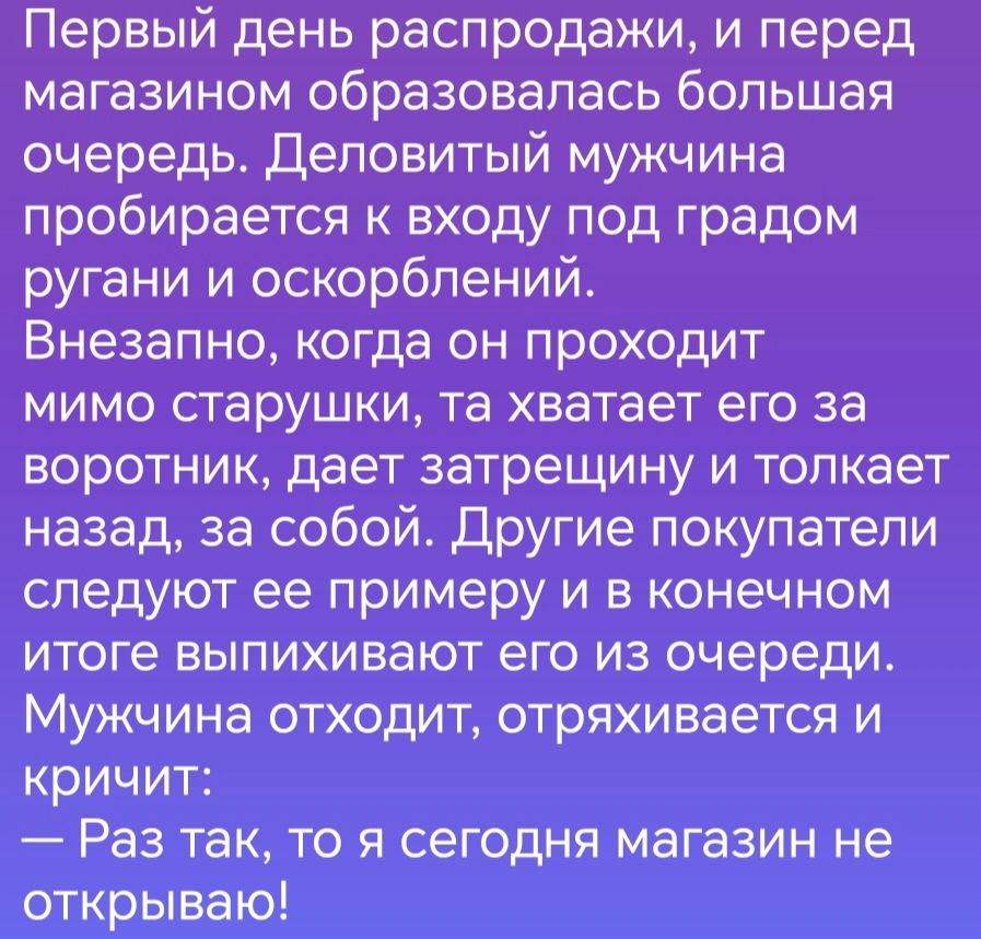 Первый день распродажи и перед магазином образовалась большая очередь Деловитый мужчина пробирается к входу под градом ругани и оскорблений Внезапно когда он проходит мимо старушки та хватает его за воротник дает затрещину и толкает назад за собой Другие покупатели следуют ее примеру и в конечном итоге выпихивают его из очереди Мужчина отходит отряхивается и кричит Раз так то я сегодня магазин не 