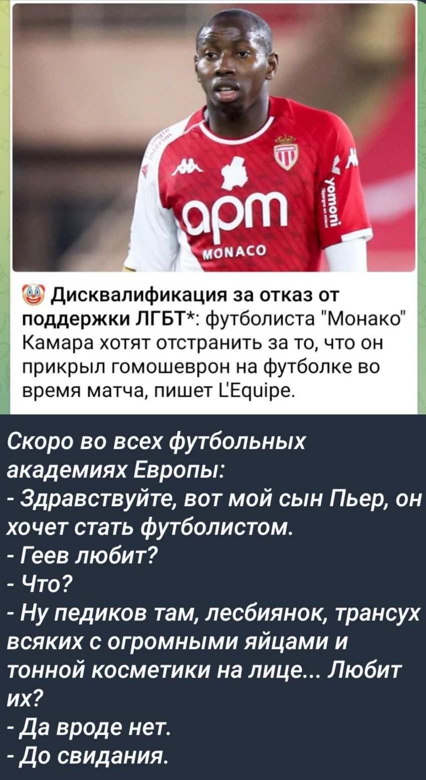 Дисквалификация за отказ от поддержки ЛГБТ футболиста Монако Камара хотят отстранить за то что он прикрыл гомошеврон на футболке во время матча пишет ГЕдшре Скоро во всех футбольных академиях Европы Здравствуйте вот мой сын Пьер он хочет стать футболистом Геев любит Что Ну педиков там лесбиянок трансух всяких с огромными яйцами и тонной косметики на лице Любит ГУФ Да вроде нет До свидания