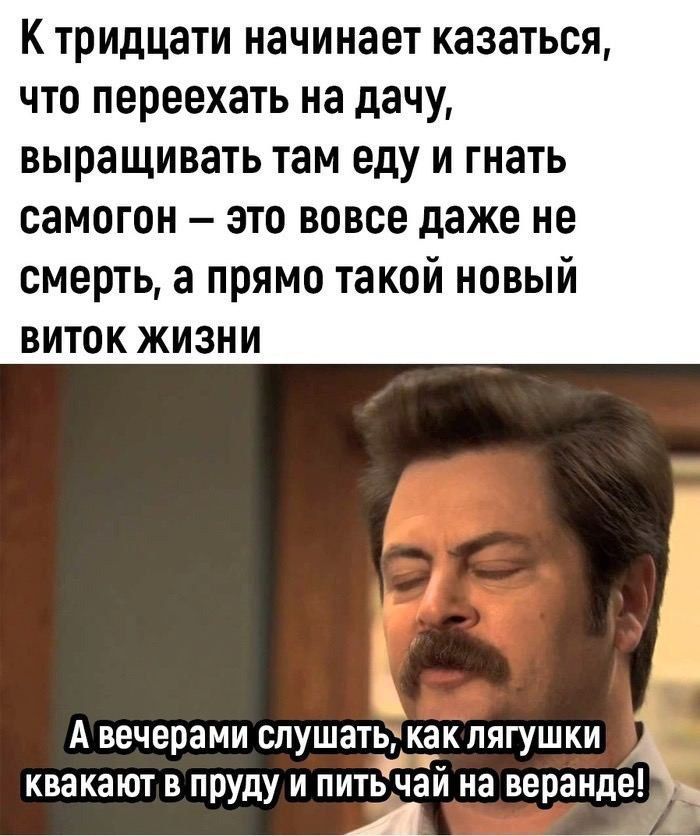 К тридцати начинает казаться что переехать на дачу выращивать там еду и гнать самогон это вовсе даже не смерть а прямо такой новый ВИТОК ЖИЗНИ Г Ъ А вечерами слушать как лягушки квакают в пруду и питачай на веранде в